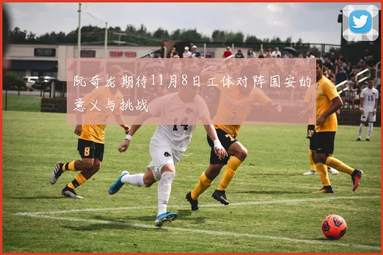 阮奇龙期待11月8日工体对阵国安的意义与挑战