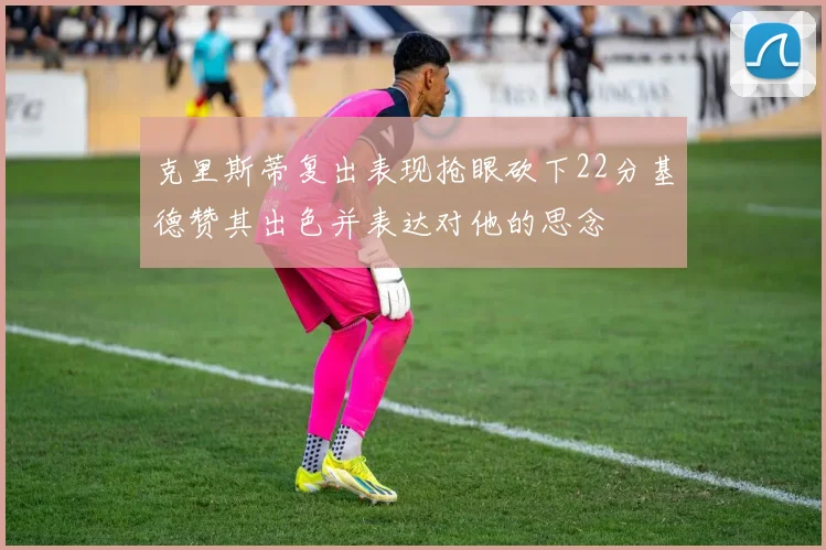 克里斯蒂复出表现抢眼砍下22分基德赞其出色并表达对他的思念