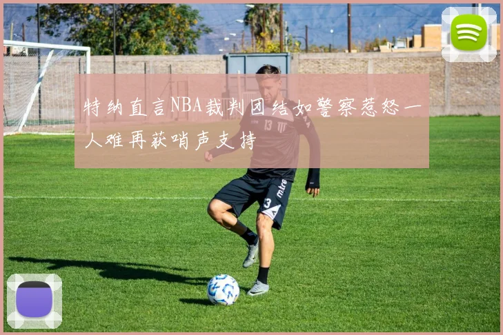 特纳直言NBA裁判团结如警察惹怒一人难再获哨声支持