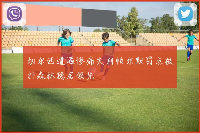 切尔西遭遇惨痛失利帕尔默罚点被扑森林稳居领先