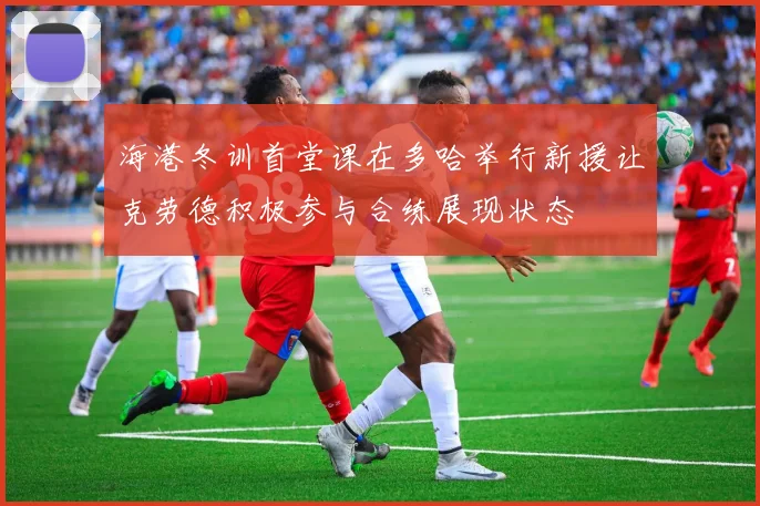 海港冬训首堂课在多哈举行新援让克劳德积极参与合练展现状态
