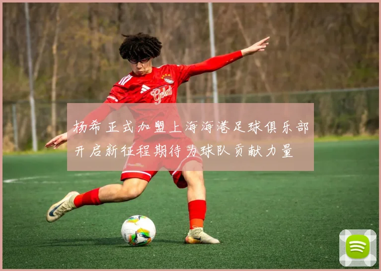 杨希正式加盟上海海港足球俱乐部开启新征程期待为球队贡献力量