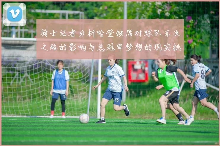 骑士记者分析哈登缺席对球队东决之路的影响与总冠军梦想的现实挑战