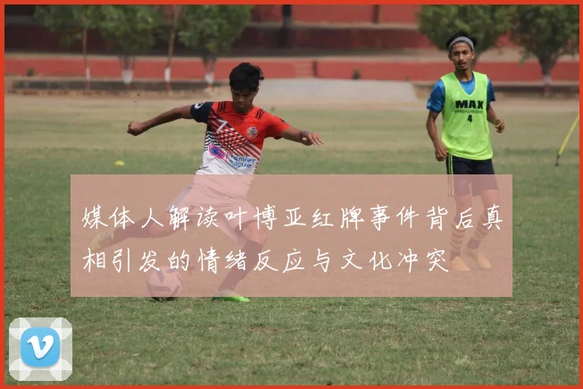 媒体人解读叶博亚红牌事件背后真相引发的情绪反应与文化冲突