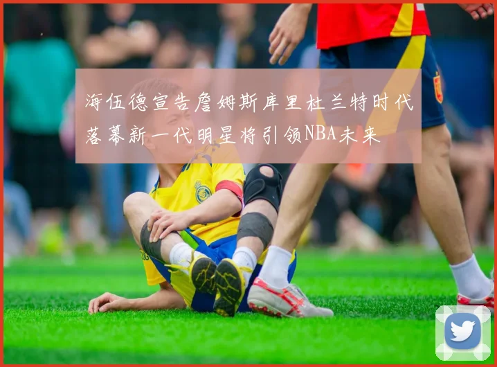 海伍德宣告詹姆斯库里杜兰特时代落幕新一代明星将引领NBA未来