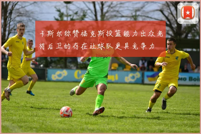 卡斯尔称赞福克斯投篮能力出众老将后卫的存在让球队更具竞争力