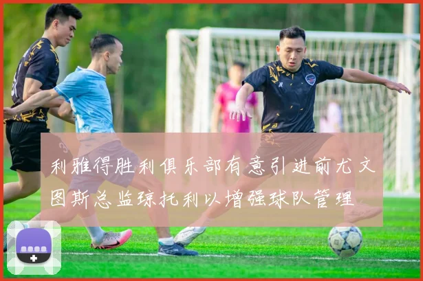 利雅得胜利俱乐部有意引进前尤文图斯总监琼托利以增强球队管理