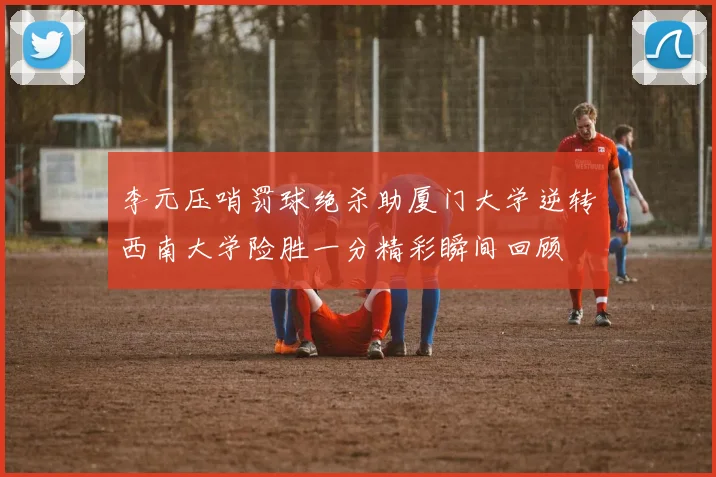 李元压哨罚球绝杀助厦门大学逆转西南大学险胜一分精彩瞬间回顾