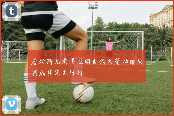 詹姆斯无需再证明自我火箭功能失调成其完美陪衬