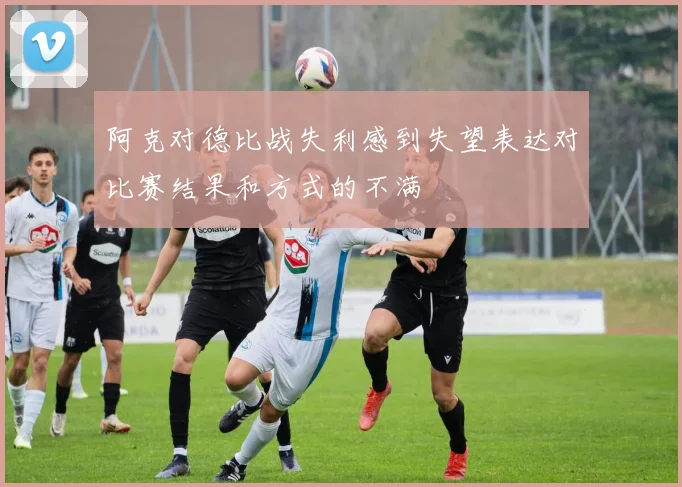 阿克对德比战失利感到失望表达对比赛结果和方式的不满