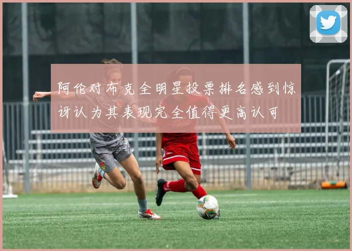 阿伦对布克全明星投票排名感到惊讶认为其表现完全值得更高认可