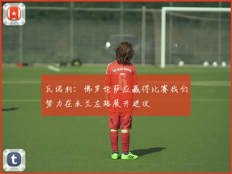 瓦诺利：佛罗伦萨应赢得比赛我们努力在米兰左路展开进攻