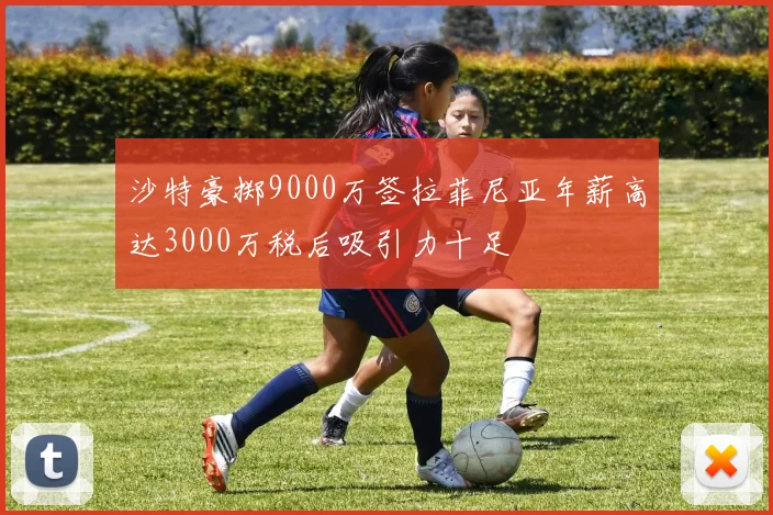 沙特豪掷9000万签拉菲尼亚年薪高达3000万税后吸引力十足
