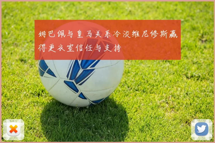 姆巴佩与皇马关系冷淡维尼修斯赢得更衣室信任与支持