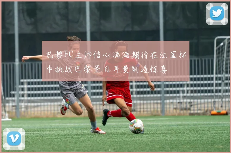 巴黎FC主帅信心满满期待在法国杯中挑战巴黎圣日耳曼制造惊喜