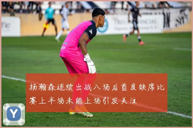 杨瀚森连续出战八场后首度缺席比赛上半场未能上场引发关注
