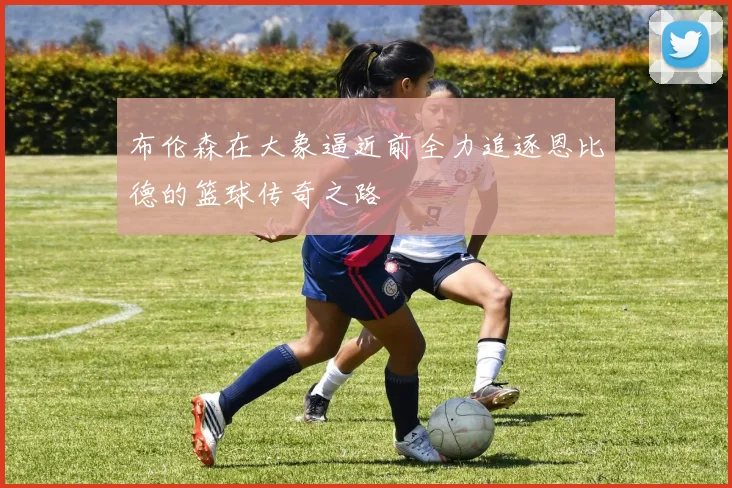 布伦森在大象逼近前全力追逐恩比德的篮球传奇之路